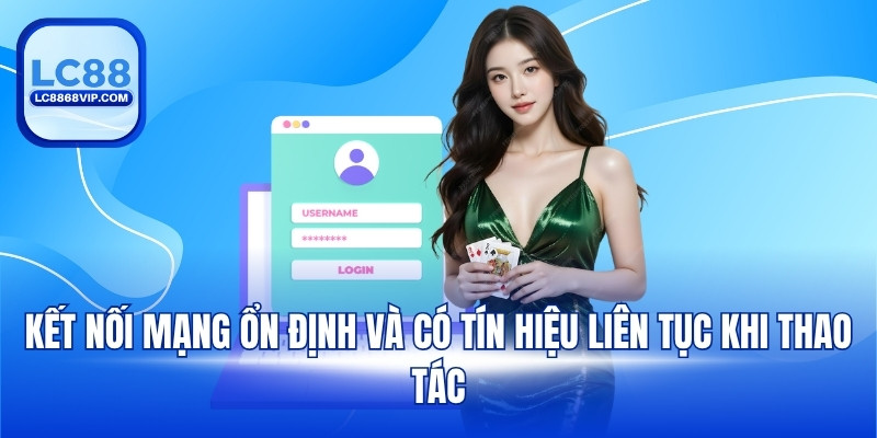 Kết nối mạng ổn định và có tín hiệu liên tục khi thao tác